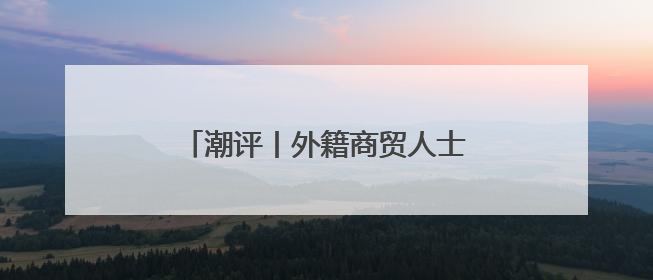 潮评丨外籍商贸人士可评人才，展现了“大人才观”的开放胸襟