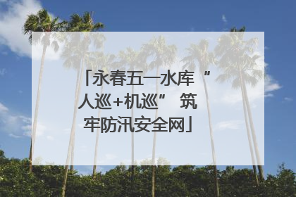 永春五一水库“人巡+机巡” 筑牢防汛安全网