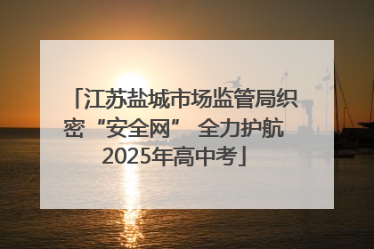 江苏盐城市场监管局织密“安全网” 全力护航2025年高中考