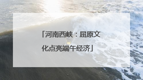 河南西峡：屈原文化点亮端午经济