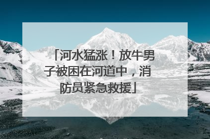 河水猛涨！放牛男子被困在河道中，消防员紧急救援