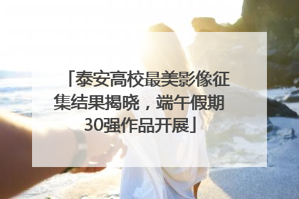 泰安高校最美影像征集结果揭晓，端午假期30强作品开展