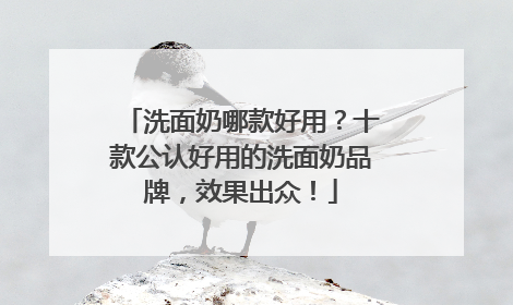 洗面奶哪款好用？十款公认好用的洗面奶品牌，效果出众！