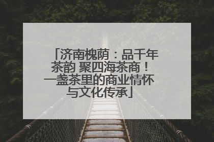 济南槐荫：品千年茶韵 聚四海茶商！一盏茶里的商业情怀与文化传承