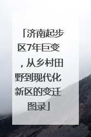 济南起步区7年巨变，从乡村田野到现代化新区的变迁图录