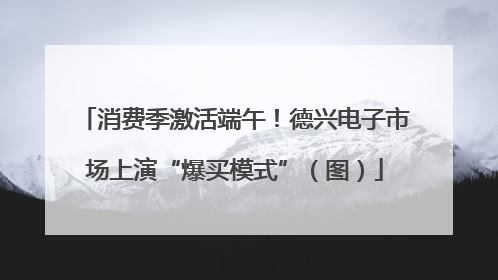 消费季激活端午！德兴电子市场上演“爆买模式”（图）