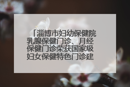 淄博市妇幼保健院乳腺保健门诊、月经保健门诊荣获国家级妇女保健特色门诊建设单位荣誉称号