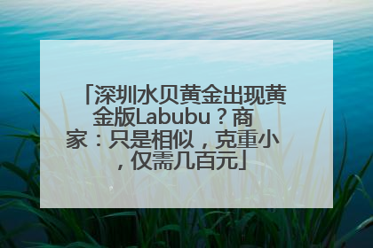 深圳水贝黄金出现黄金版Labubu？商家：只是相似，克重小，仅需几百元