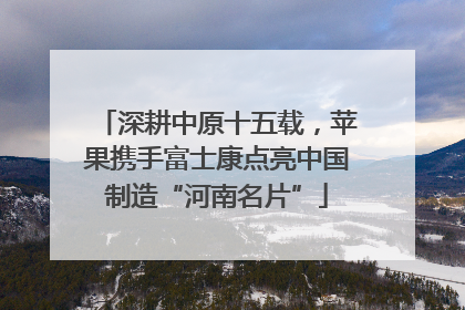 深耕中原十五载，苹果携手富士康点亮中国制造“河南名片”