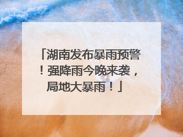 湖南发布暴雨预警！强降雨今晚来袭，局地大暴雨！