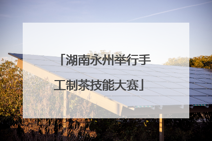 湖南永州举行手工制茶技能大赛