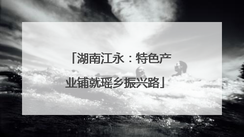 湖南江永：特色产业铺就瑶乡振兴路
