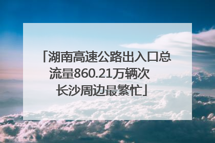 湖南高速公路出入口总流量860.21万辆次 长沙周边最繁忙