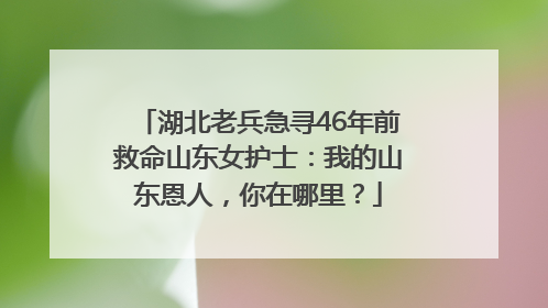 湖北老兵急寻46年前救命山东女护士：我的山东恩人，你在哪里？