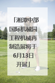 湘潭中部国际机械园工程机械再制造展将于6月13日开展