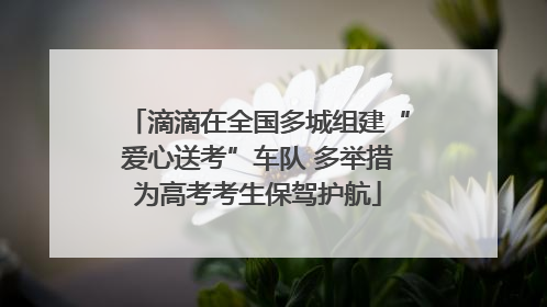 滴滴在全国多城组建“爱心送考”车队 多举措为高考考生保驾护航