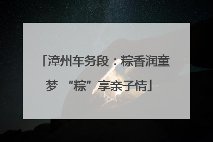 漳州车务段：粽香润童梦 “粽”享亲子情