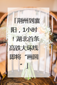 荆州到襄阳，1小时！湖北首条高铁大环线即将“画圆”