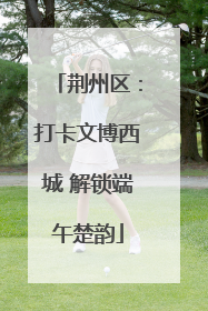 荆州区：打卡文博西城 解锁端午楚韵