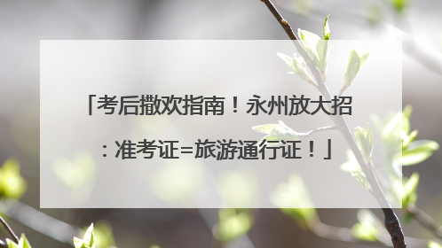 考后撒欢指南！永州放大招：准考证=旅游通行证！