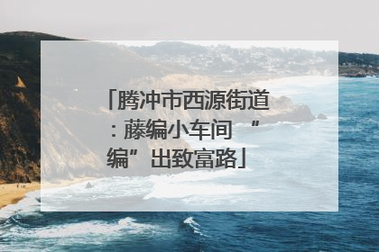 腾冲市西源街道：藤编小车间 “编”出致富路