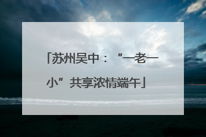 苏州吴中：“一老一小”共享浓情端午