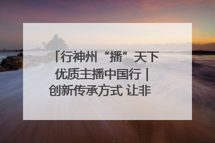 行神州“播”天下 优质主播中国行｜创新传承方式 让非遗“活”在当下