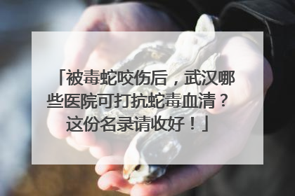被毒蛇咬伤后，武汉哪些医院可打抗蛇毒血清？这份名录请收好！