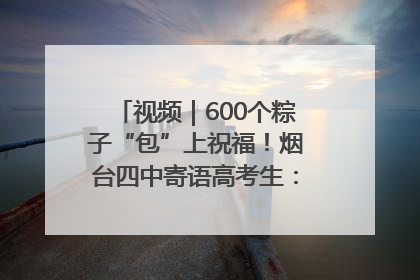 视频｜600个粽子“包”上祝福！烟台四中寄语高考生：一举高“粽”