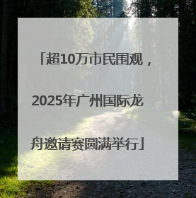 超10万市民围观，2025年广州国际龙舟邀请赛圆满举行