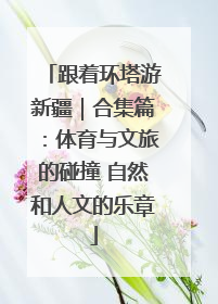 跟着环塔游新疆｜合集篇：体育与文旅的碰撞 自然和人文的乐章