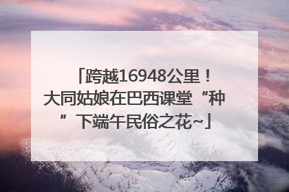 跨越16948公里！大同姑娘在巴西课堂“种”下端午民俗之花~