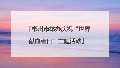 郴州市举办庆祝“世界献血者日”主题活动