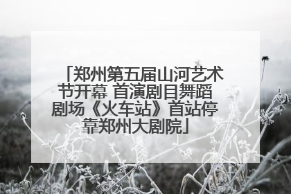 郑州第五届山河艺术节开幕 首演剧目舞蹈剧场《火车站》首站停靠郑州大剧院