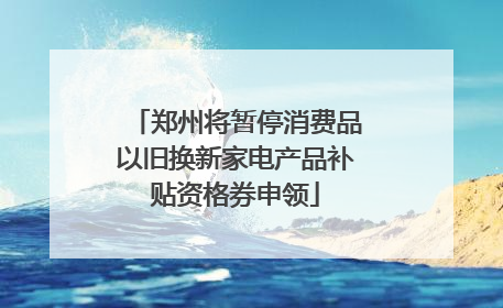 郑州将暂停消费品以旧换新家电产品补贴资格券申领