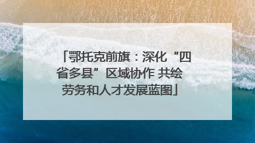 鄂托克前旗：深化“四省多县”区域协作 共绘劳务和人才发展蓝图