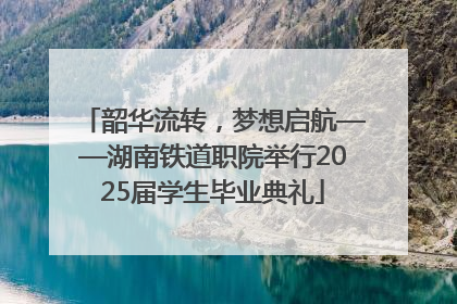 韶华流转，梦想启航——湖南铁道职院举行2025届学生毕业典礼