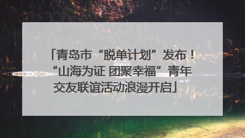青岛市“脱单计划”发布！“山海为证 团聚幸福”青年交友联谊活动浪漫开启