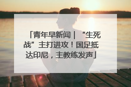 青年早新闻｜“生死战”主打进攻！国足抵达印尼，主教练发声