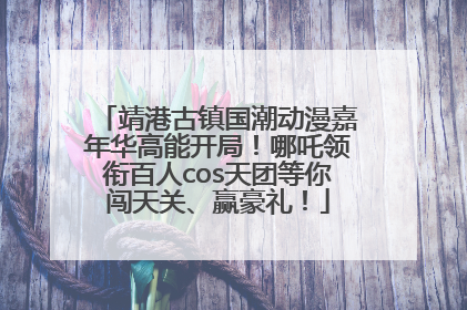 靖港古镇国潮动漫嘉年华高能开局！哪吒领衔百人cos天团等你闯天关、赢豪礼！