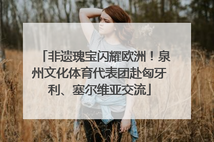 非遗瑰宝闪耀欧洲！泉州文化体育代表团赴匈牙利、塞尔维亚交流