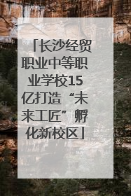 长沙经贸职业中等职业学校15亿打造“未来工匠”孵化新校区
