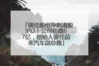 镁佳股份冲刺港股IPO！公司估值67亿，创始人曾任蔚来汽车副总裁