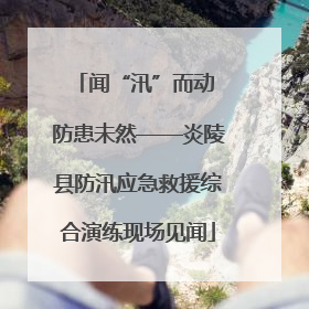 闻“汛”而动 防患未然——炎陵县防汛应急救援综合演练现场见闻