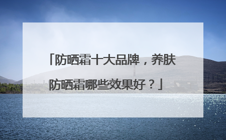 防晒霜十大品牌，养肤防晒霜哪些效果好？