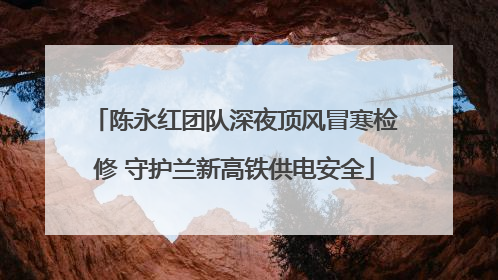 陈永红团队深夜顶风冒寒检修 守护兰新高铁供电安全