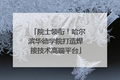 院士领衔！哈尔滨华德学院打造焊接技术高端平台