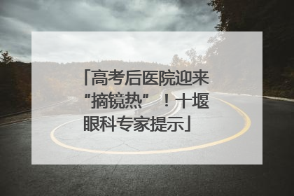 高考后医院迎来“摘镜热”！十堰眼科专家提示