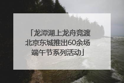 龙潭湖上龙舟竞渡 北京东城推出60余场端午节系列活动