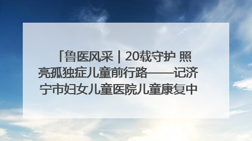 鲁医风采｜20载守护 照亮孤独症儿童前行路——记济宁市妇女儿童医院儿童康复中心主任、副主任技师赵淑珍